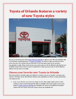 Toyota of Orlando features a variety
of new Toyota styles
Are you on the fence over which new Toyota in Orlando is right for you? We can probably help
in the decision making process! At Toyota of Orlando, we want to make sure that you drive
home not just in the vehicle that you want but in one that works best for you and your
transportation needs. Many times drivers may not be aware of all the different vehicles that are
available to take home, which is why it’s important to make sure you know of all the different
options that are here to consider.
Choose your favorite new Toyota in Orlando
There are plenty of vehicles styles and options to choose from at our location, and each new
Toyota in Orlando comes with different features and capabilities so drivers unique preferences
can easily be met.
 Cars: If you think of a car, then an image of a four-door sedan might come to mind.
However, there’s more than just this style to consider! Four-door sedans such as the
popular Toyota Camry in Orlando are available, but other non-traditional and stylish
options like the Toyota Yaris and Toyota Venza are available too!
 