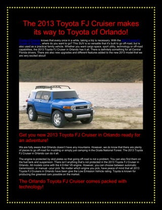 The 2013 Toyota FJ Cruiser makes
      its way to Toyota of Orlando!
Toyota of Orlando knows that every once in a while, taking a trip is necessary. With the 2013 Toyota FJ
Cruiser in Orlando, where do you want to go? This SUV is so versatile that it’s built to go off-road, but is
also used as a practical family vehicle. Whether you want cargo space, sport utility, technology or off-road
capabilities, the 2013 Toyota FJ Cruiser in Orlando has it all. There is definitely something for all Central
Florida drivers. There are also new upgrades and different features added to the new 2013 model that we
are very excited about!




Get you new 2013 Toyota FJ Cruiser in Orlando ready for
an adventure!
We are fully aware that Orlando doesn’t have any mountains. However, we do know that there are plenty
of places to go off-road for mudding or simply just camping in the Ocala National Forest. The 2013 Toyota
FJ Cruiser in Orlando can do it all.

The engine is protected by skid plates so that going off-road is not a problem. You can also find them on
the fuel tank and suspension. There isn’t anything that’s not protected in the 2013 Toyota FJ Cruiser in
Orlando. All models come with the 4.0-liter V6 engine. However, you can choose between automatic
transmission, or manual –your pick. No matter which engine you pick, have peace of mind that all 2013
Toyota FJ Cruisers in Orlando have been give the Low Emission Vehicle rating. Toyota is known for
producing the greenest cars possible on the market.

The Orlando Toyota FJ Cruiser comes packed with
technology!
 