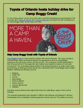 It’s the holiday season and this time of the year is all about spreading joy and giving back! This
is exactly what Toyota of Orlando and Toyota of Clermont are trying to do with a holiday drive
for Camp Boggy Creek, but we need your help!

Camp Boggy Creek is a local camp for children with serious illnesses. This camp, located in
Central Florida, offers terminally ill children the opportunity to have an unforgettable
experience they otherwise wouldn’t be able to have. This is because it caters specifically to
their illnesses with all of the equipment and medical care needed to create a fun and safe
environment. This camp allows these children to do things like perform on stage, make crafts,
go swimming, go fishing and make friends who understand them! Camp Boggy Creek accepts
children suffering from illnesses such as:









Epilepsy
Sickle Cell
Cancer
Spina Bifida
Heart conditions
Severe asthma
Immune deficiencies
Diabetes

And other serious illnesses that might hinter them from attending a camp or from normal
activities.
This nonprofit organization was founded in 1996 by Paul Newman and General H. Norman
Schwarzkopf and is completely funded by generous donors like you! The children are never

 