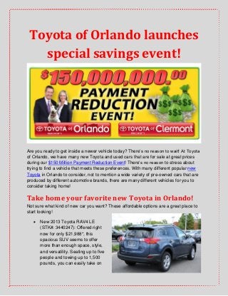 Toyota of Orlando launches
special savings event!
Are you ready to get inside a newer vehicle today? There’s no reason to wait! At Toyota
of Orlando, we have many new Toyota and used cars that are for sale at great prices
during our $150 Million Payment Reduction Event! There’s no reason to stress about
trying to find a vehicle that meets these preferences. With many different popular new
Toyota in Orlando to consider, not to mention a wide variety of pre-owned cars that are
produced by different automotive brands, there are many different vehicles for you to
consider taking home!
Take home your favorite new Toyota in Orlando!
Not sure what kind of new car you want? These affordable options are a great place to
start looking!
 New 2013 Toyota RAV4 LE
(STK#: 3440247): Offered right
now for only $21,988*, this
spacious SUV seems to offer
more than enough space, style,
and versatility. Seating up to five
people and towing up to 1,500
pounds, you can easily take on
 