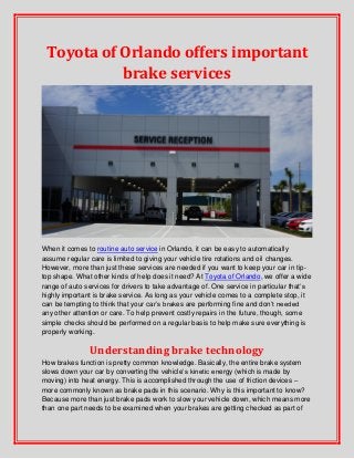 Toyota of Orlando offers important
brake services
When it comes to routine auto service in Orlando, it can be easy to automatically
assume regular care is limited to giving your vehicle tire rotations and oil changes.
However, more than just these services are needed if you want to keep your car in tip-
top shape. What other kinds of help does it need? At Toyota of Orlando, we offer a wide
range of auto services for drivers to take advantage of. One service in particular that’s
highly important is brake service. As long as your vehicle comes to a complete stop, it
can be tempting to think that your car’s brakes are performing fine and don’t needed
any other attention or care. To help prevent costly repairs in the future, though, some
simple checks should be performed on a regular basis to help make sure everything is
properly working.
Understanding brake technology
How brakes function is pretty common knowledge. Basically, the entire brake system
slows down your car by converting the vehicle’s kinetic energy (which is made by
moving) into heat energy. This is accomplished through the use of friction devices –
more commonly known as brake pads in this scenario. Why is this important to know?
Because more than just brake pads work to slow your vehicle down, which means more
than one part needs to be examined when your brakes are getting checked as part of
 