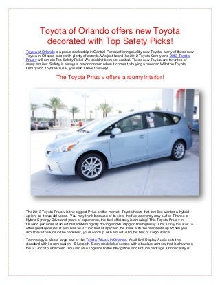 Toyota of Orlando offers new Toyota
         decorated with Top Safety Picks!
Toyota of Orlando is a proud dealership in Central Florida offering quality new Toyota. Many of these new
Toyota in Orlando come with plenty of awards. We just heard the 2012 Toyota Camry and 2013 Toyota
Prius v will remain Top Safety Picks! We couldn’t be more excited. These new Toyota are favorites of
many families. Safety is always a major concern when it comes to buying a new car. With the Toyota
Camry and Toyota Prius v, you won’t have to worry!

                   The Toyota Prius v offers a roomy interior!




The 2013 Toyota Prius v is the biggest Prius on the market. Toyota heard that families wanted a hybrid
option, so it was delivered. You may think because of its size, the fuel economy may suffer. Thanks to
Hybrid Synergy Drive and years of experience, the fuel efficiency is amazing! This Toyota Prius v in
Orlando performs at an estimated 44 mpg city driving and 40 mpg on the highway. That’s only the start to
other great qualities. It also has 34.3 cubic feet of space in the trunk with the rear seats up. When you
don’t have the kids in the backseat, you’ll wind up with almost 70 cubic feet of cargo space.

Technology is also a large part of the Toyota Prius v in Orlando. You’ll find Display Audio sets the
standard with its companion – Bluetooth. Each model also comes with a backup camera that is shown on
the 6.1-inch touchscreen. You can also upgrade to the Navigation and Entune package. Connectivity is
 