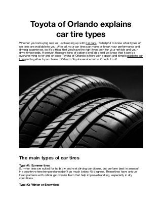 Toyota of Orlando explains
car tire types
Whether you’re buying new or just keeping up with car care, it’s helpful to know what types of
car tires are available to you. After all, your car tires can make or break your performance and
driving experience, so it’s critical that you have the right type both for your vehicle and your
drive time needs. However, there are tons of options available and we know that it can be
overwhelming to try and choose. Toyota of Orlando is here with a quick and simple guide to car
tires put together by our trained Orlando Toyota service techs. Check it out! 

The main types of car tires
Type #1: Summer tires
Summer tires are suited for both dry and wet driving conditions, but perform best in areas of
the country where temperatures don’t go much below 45 degrees. These tires have unique
tread patterns with orbital grooves in them that help improve handling, especially in dry
conditions. 

Type #2: Winter or Snow tires
 