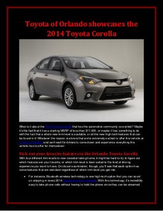 Toyota of Orlando showcases the
2014 Toyota Corolla
What is it about the 2014 Toyota Corolla that has the automotive community so excited? Maybe
it’s the fact that it has a starting MSRP of less than $17,000, or maybe it has something to do
with the fact that a whole new trim-level is available, or all the new high-tech features that can
be found in it! Whatever the reason, we know that we’re extremely excited to offer this vehicle at
Toyota of Orlando and can’t wait for drivers to come down and experience everything this
vehicle has to offer for themselves!
Pick out your favorite features in the Orlando Toyota Corolla
With four different trim-levels to now consider taking home, it might be hard to try to figure out
which features are your favorite, or which trim-level is best-suited to the kind of driving
experience you want to have. On closer examination, though, you’ll see that each option has
some features that are standard regardless of which trim-level you get into.
 For instance, Bluetooth wireless technology is one high-tech option that you can count
on enjoying in every 2014 Toyota Corolla in Orlando. With this technology, it’s incredibly
easy to take phone calls without having to hold the phone since they can be streamed
 