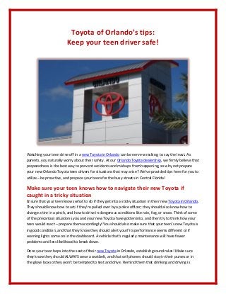 Toyota of Orlando’s tips:
                        Keep your teen driver safe!




Watching your teen drive off in a new Toyota in Orlando can be nerve-wracking, to say the least. As
parents, you naturally worry about their safety. At our Orlando Toyota dealership, we firmly believe that
preparedness is the best way to prevent accidents and mishaps from happening, so why not prepare
your new Orlando Toyota teen drivers for situations that may arise? We’ve provided tips here for you to
utilize – be proactive, and prepare your teens for the busy streets in Central Florida!

Make sure your teen knows how to navigate their new Toyota if
caught in a tricky situation
Ensure that your teen knows what to do if they get into a sticky situation in their new Toyota in Orlando.
They should know how to act if they’re pulled over by a police officer; they should also know how to
change a tire in a pinch, and how to drive in dangerous conditions like rain, fog, or snow. Think of some
of the precarious situations you and your new Toyota have gotten into, and then try to think how your
teen would react – prepare them accordingly! You should also make sure that your teen’s new Toyota is
in good condition, and that they know they should alert you if its performance seems different or if
warning lights come on in the dashboard. A vehicle that’s regularly maintenance will have fewer
problems and less likelihood to break down.

Once your teen hops into the seat of their new Toyota in Orlando, establish ground rules! Make sure
they know they should ALWAYS wear a seatbelt, and that cell phones should stay in their purses or in
the glove box so they won’t be tempted to text and drive. Remind them that drinking and driving is
 