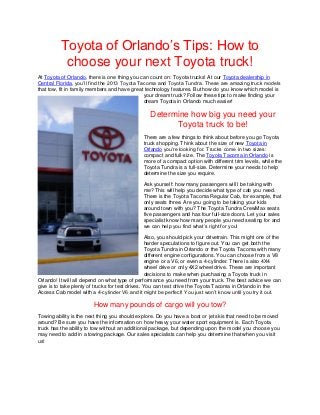 Toyota of Orlando’s Tips: How to
           choose your next Toyota truck!
At Toyota of Orlando, there is one thing you can count on: Toyota trucks! At our Toyota dealership in
Central Florida, you’ll find the 2013 Toyota Tacoma and Toyota Tundra. These are amazing truck models
that tow, fit in family members and have great technology features. But how do you know which model is
                                               your dream truck? Follow these tips to make finding your
                                               dream Toyota in Orlando much easier!

                                                   Determine how big you need your
                                                         Toyota truck to be!
                                               There are a few things to think about before you go Toyota
                                               truck shopping. Think about the size of new Toyota in
                                               Orlando you’re looking for. Trucks come in two sizes:
                                               compact and full-size. The Toyota Tacoma in Orlando is
                                               more of a compact option with different trim levels, while the
                                               Toyota Tundra is a full-size. Determine your needs to help
                                               determine the size you require.

                                               Ask yourself: how many passengers will I be taking with
                                               me? This will help you decide what type of cab you need.
                                               There is the Toyota Tacoma Regular Cab, for example, that
                                               only seats three. Are you going to be taking your kids
                                               around town with you? The Toyota Tundra CrewMax seats
                                               five passengers and has four full-size doors. Let your sales
                                               specialist know how many people you need seating for and
                                               we can help you find what’s right for you!

                                                  Also, you should pick your drivetrain. This might one of the
                                                  harder speculations to figure out. You can get both the
                                                  Toyota Tundra in Orlando or the Toyota Tacoma with many
                                                  different engine configurations. You can choose from a V8
                                                  engine or a V6, or even a 4-cylinder. There is also 4X4
                                                  wheel drive or only 4X2 wheel drive. These are important
                                                  decisions to make when purchasing a Toyota truck in
Orlando! It will all depend on what type of performance you need from your truck. The best advice we can
give is to take plenty of trucks for test drives. You can test drive the Toyota Tacoma in Orlando in the
Access Cab model with a 4-cylinder V6 and it might be perfect! You just won’t know until you try it out.

                         How many pounds of cargo will you tow?
Towing ability is the next thing you should explore. Do you have a boat or jet skis that need to be moved
around? Be sure you have the information on how heavy your water sport equipment is. Each Toyota
truck has the ability to tow without an additional package, but depending upon the model you choose you
may need to add in a towing package. Our sales specialists can help you determine that when you visit
us!
 