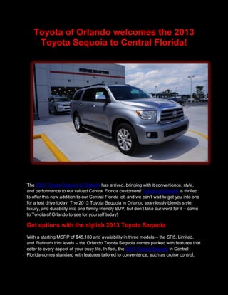 Toyota of Orlando welcomes the 2013
    Toyota Sequoia to Central Florida!




The 2013 Toyota Sequoia in Orlando has arrived, bringing with it convenience, style,
and performance to our valued Central Florida customers! Toyota of Orlando is thrilled
to offer this new addition to our Central Florida lot, and we can’t wait to get you into one
for a test drive today. The 2013 Toyota Sequoia in Orlando seamlessly blends style,
luxury, and durability into one family-friendly SUV, but don’t take our word for it – come
to Toyota of Orlando to see for yourself today!

Get options with the stylish 2013 Toyota Sequoia
With a starting MSRP of $45,180 and availability in three models – the SR5, Limited,
and Platinum trim levels – the Orlando Toyota Sequoia comes packed with features that
cater to every aspect of your busy life. In fact, the 2013 Toyota Sequoia in Central
Florida comes standard with features tailored to convenience, such as cruise control,
 