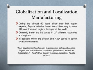 Globalization and Localization
Manufacturing
o During the almost 50 years since they first began
exports, Toyota vehicles have found their way to over
170 countries and regions throughout the world
o Currently there are 52 bases in 27 different countries
and regions.
o In addition, there are design and R&D bases in seven
locations overseas
“from development and design to production, sales and service,
Toyota has now achieved consistent globalization as well as
localization.” - Koichi INA, Senior Technical Executive, Toyota
Motors
 