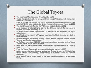 The Global Toyota
• The reaches of Toyota extend throughout the world.
• Toyota has plants located in every continent except Antarctica, with many more
still under construction.
• Even in Europe, production by Toyota subsidiaries will increase from 500,000
units to 610,000 units made in the United Kingdom, France, and Turkey by 2006
• The first Chinese-built Toyota, the VIOS, was made in October 2002
• As a measure of attempting to tap into the Chinese market, Toyota hopes to
capture 10% of the market by 2010
• In North America alone, upwards of 175,000 people are employed by Toyota
subsidiaries.
• As of today, the majority of Toyotas purchased in North America are built in
North America.
• In North America, the Avalon, Camry, Corolla, Matrix, Sequoia, Sienna, Solara,
Tacoma and Tundra are produced.
• At TMMAL, more than 120,000 engines are produced annually for the Toyota
Tundra , which in turn is built by TMMI.
• More than 150,000 Tundras will be built at TMMT, a plant to be built in Texas by
2006.
• Even the Toyota Tacoma will be produced in Mexico starting in 2005
• A joint venture between General Motors and Toyota, known as NUMMI (New
United Motor Manufacturing, Incorporated) is currently based in Fremont,
California
• As a part of Toyota policy, much of the steel used in production is purchased
locally
 