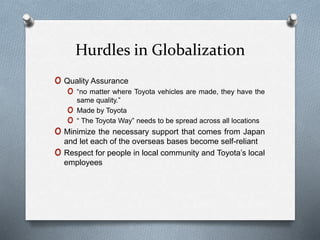 Hurdles in Globalization
o Quality Assurance
o “no matter where Toyota vehicles are made, they have the
same quality.”
o Made by Toyota
o “ The Toyota Way” needs to be spread across all locations
o Minimize the necessary support that comes from Japan
and let each of the overseas bases become self-reliant
o Respect for people in local community and Toyota’s local
employees
 