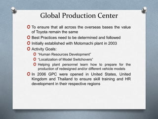 Global Production Center
o To ensure that all across the overseas bases the value
of Toyota remain the same
o Best Practices need to be determined and followed
o Initially established with Motomachi plant in 2003
o Activity Goals:
o “Human Resources Development”
o “Localization of Model Switchovers”
o Helping plant personnel learn how to prepare for the
production of redesigned and/or different vehicle models
o In 2006 GPC were opened in United States, United
Kingdom and Thailand to ensure skill training and HR
development in their respective regions
 