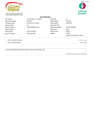 3Page of 3
09.10 - Engine Oil Leaking
09.18 - A/C Not Cooling
The Test Certificate Shows the test Values at the time of inspection only.
‫ﺍﻟﻤﺤﺮﻙ‬ ‫ﺯﻳﺖ‬ ‫ﺗﻬﺮﻳﺐ‬
‫ﺍﻟﻤﻜﻴﻒ‬ ‫ﻓﻲ‬ ‫ﻋﻄﻞ‬
‫ﻓﻘﻂ‬ ‫ﺍﻟﻔﺤﺺ‬ ‫ﻭﻗﺖ‬ ‫ﺍﻟﻔﺤﺺ‬ ‫ﻧﺘﻴﺠﺔ‬ ‫ﺗﻈﻬﺮ‬ ‫ﺍﻟﻔﺤﺺ‬ ‫ﺷﻬﺎﺩﺓ‬
Site Number 761-TASJEEL - AL TWAR
9375301Transaction Number
08 JUL 2014 12:39:20Transaction Date
22Queue Number
21200 PIOPlate Number
PRIVATEPlate Category
0Plate Code
JTEBL29J685121200Chassis Number
Statement of Vehicle Condition
Service / Indicator
Engine Number
TOYOTA/PRADOManufacturer/Model
DSC AUCTION
2008Model Year
Import Doc. Ref.
Vehicle Class WHITEVehicle ColorLIGHT VEHICLE
:
:
:
:
:
:
:
:
:
:
:
:
:
: :
Test Certificate
247364Mileage :
 