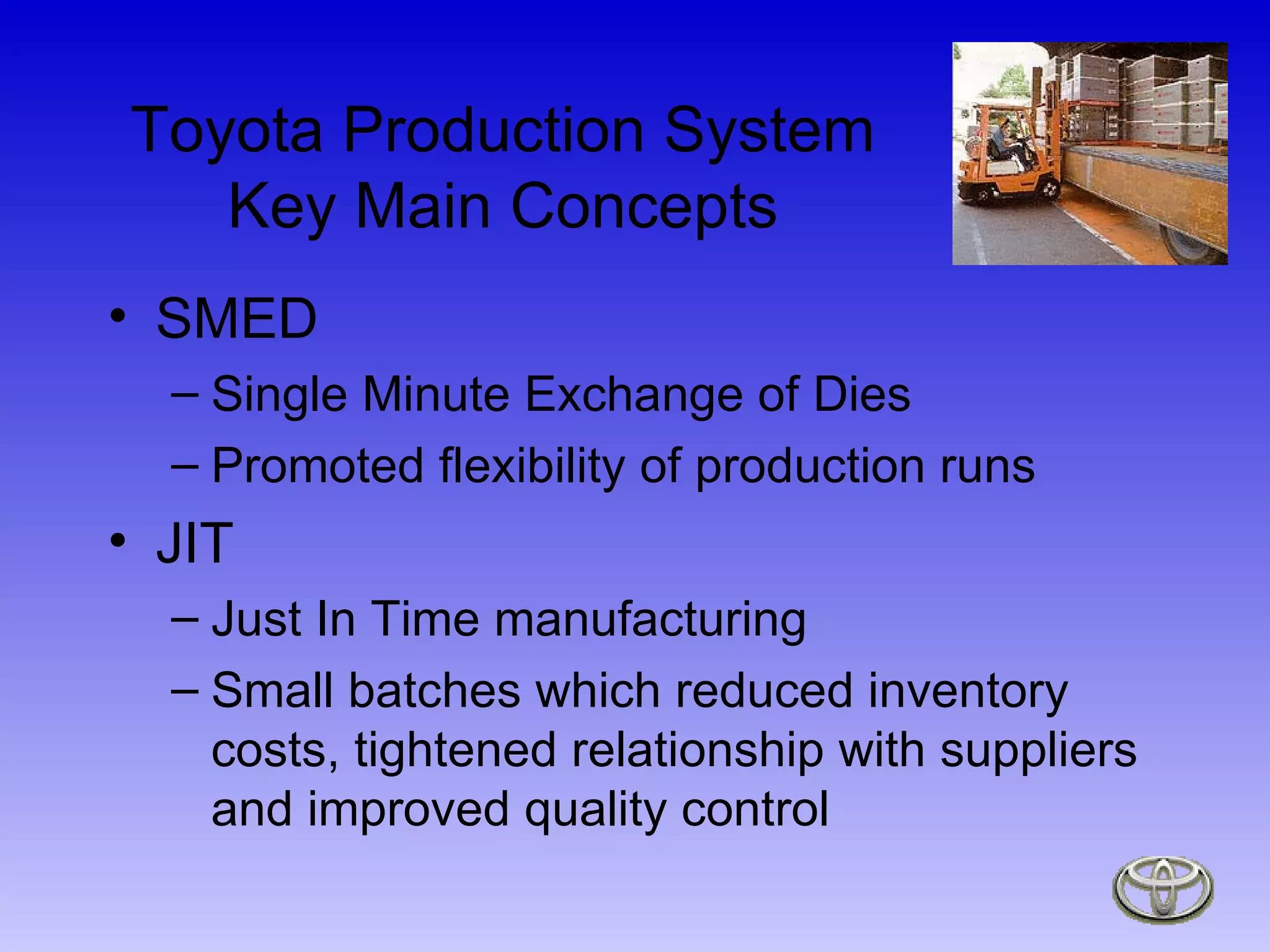 Toyota Production System Key Main Concepts SMED  Single Minute Exchange of Dies  Promoted flexibility of production runs JIT  Just In Time manufacturing Small batches which reduced inventory costs, tightened relationship with suppliers and improved quality control 