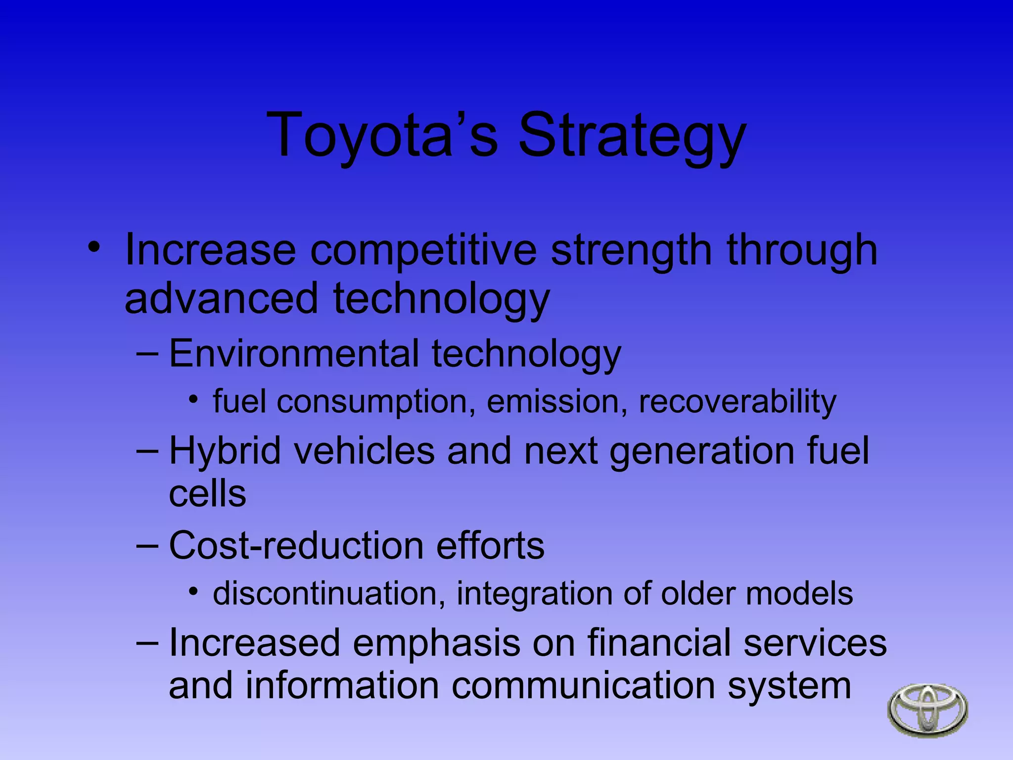 Toyota’s Strategy Increase competitive strength through advanced technology Environmental technology fuel consumption, emission, recoverability Hybrid vehicles and next generation fuel cells Cost-reduction efforts discontinuation, integration of older models Increased emphasis on financial services and information communication system 