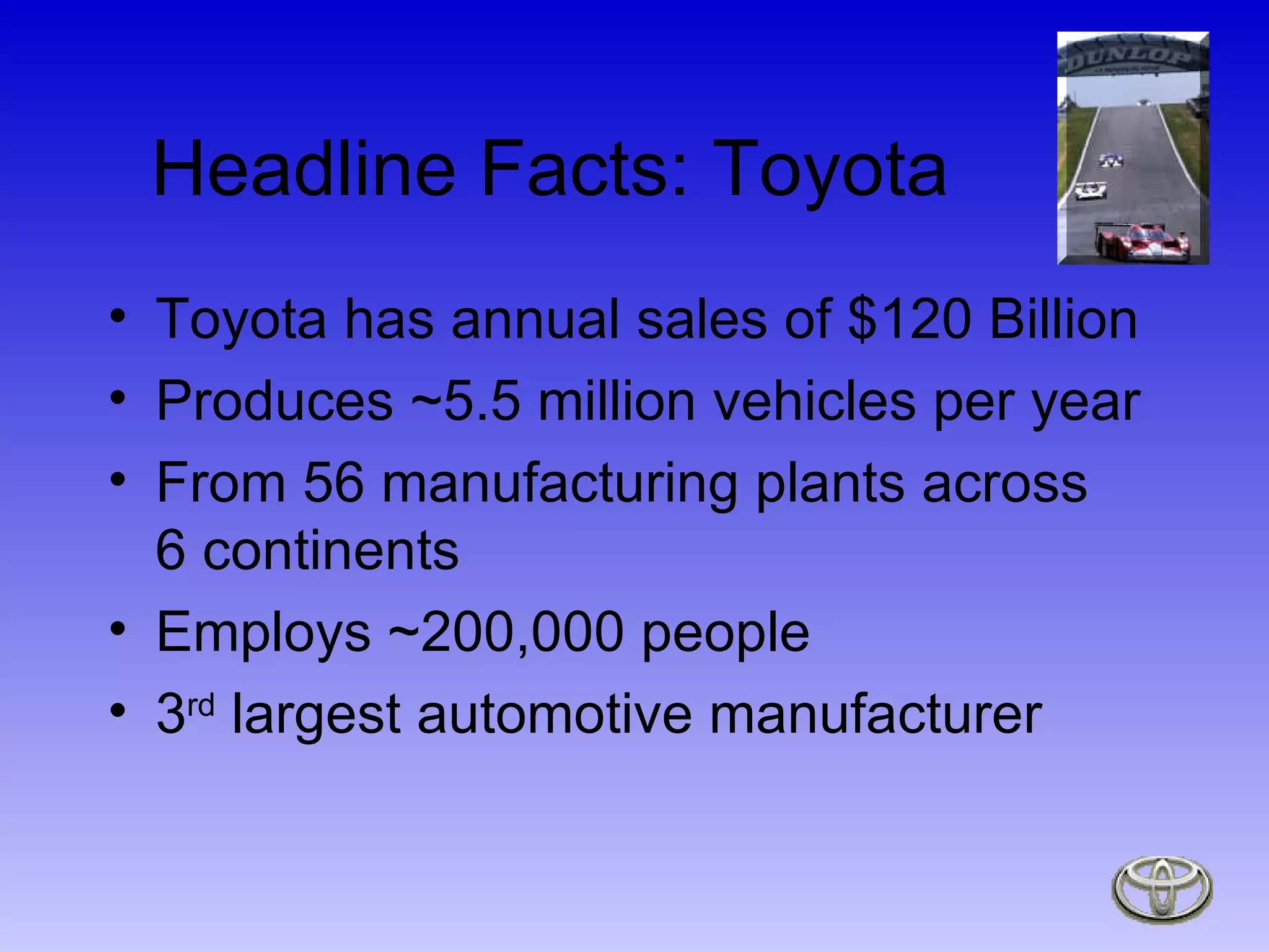 Headline Facts: Toyota Toyota has annual sales of $120 Billion Produces ~5.5 million vehicles per year From 56 manufacturing plants across 6 continents Employs ~200,000 people 3 rd  largest automotive manufacturer 