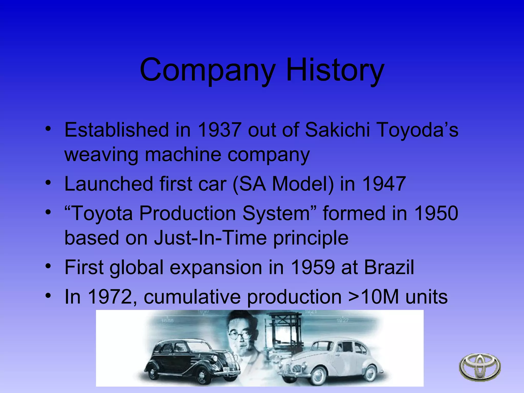 Company History Established in 1937 out of Sakichi Toyoda’s weaving machine company Launched first car (SA Model) in 1947  “ Toyota Production System” formed in 1950 based on Just-In-Time principle First global expansion in 1959 at Brazil In 1972, cumulative production >10M units 