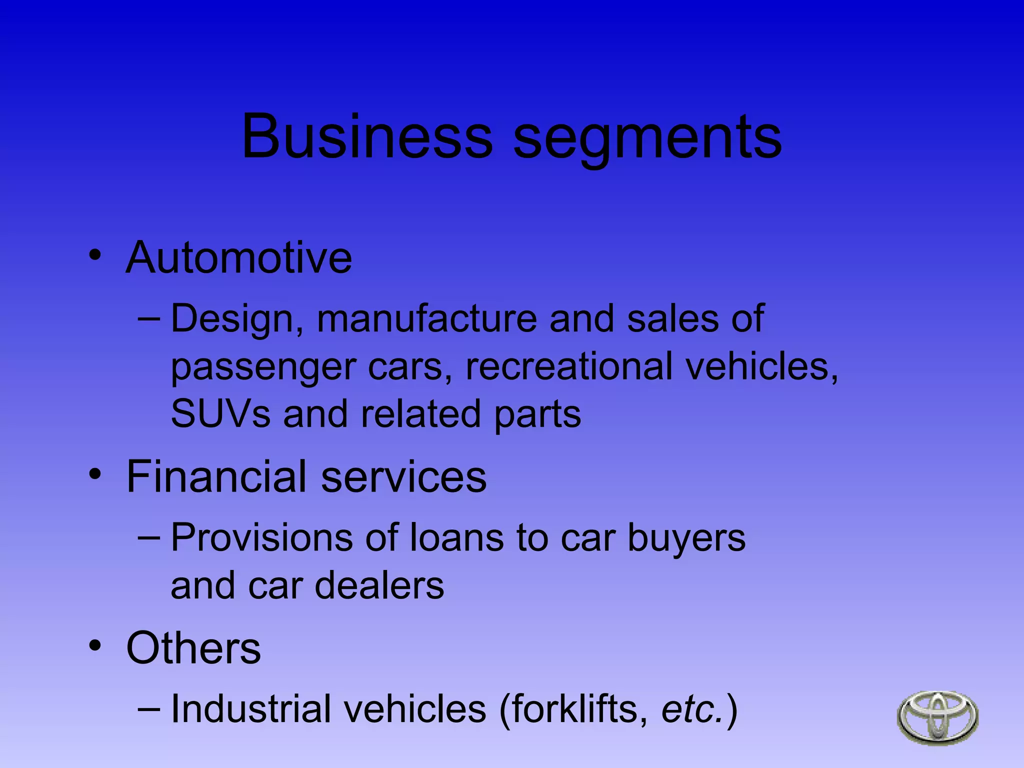 Business segments Automotive Design, manufacture and sales of passenger cars, recreational vehicles, SUVs and related parts Financial services Provisions of loans to car buyers  and car dealers Others Industrial vehicles (forklifts,  etc. ) 