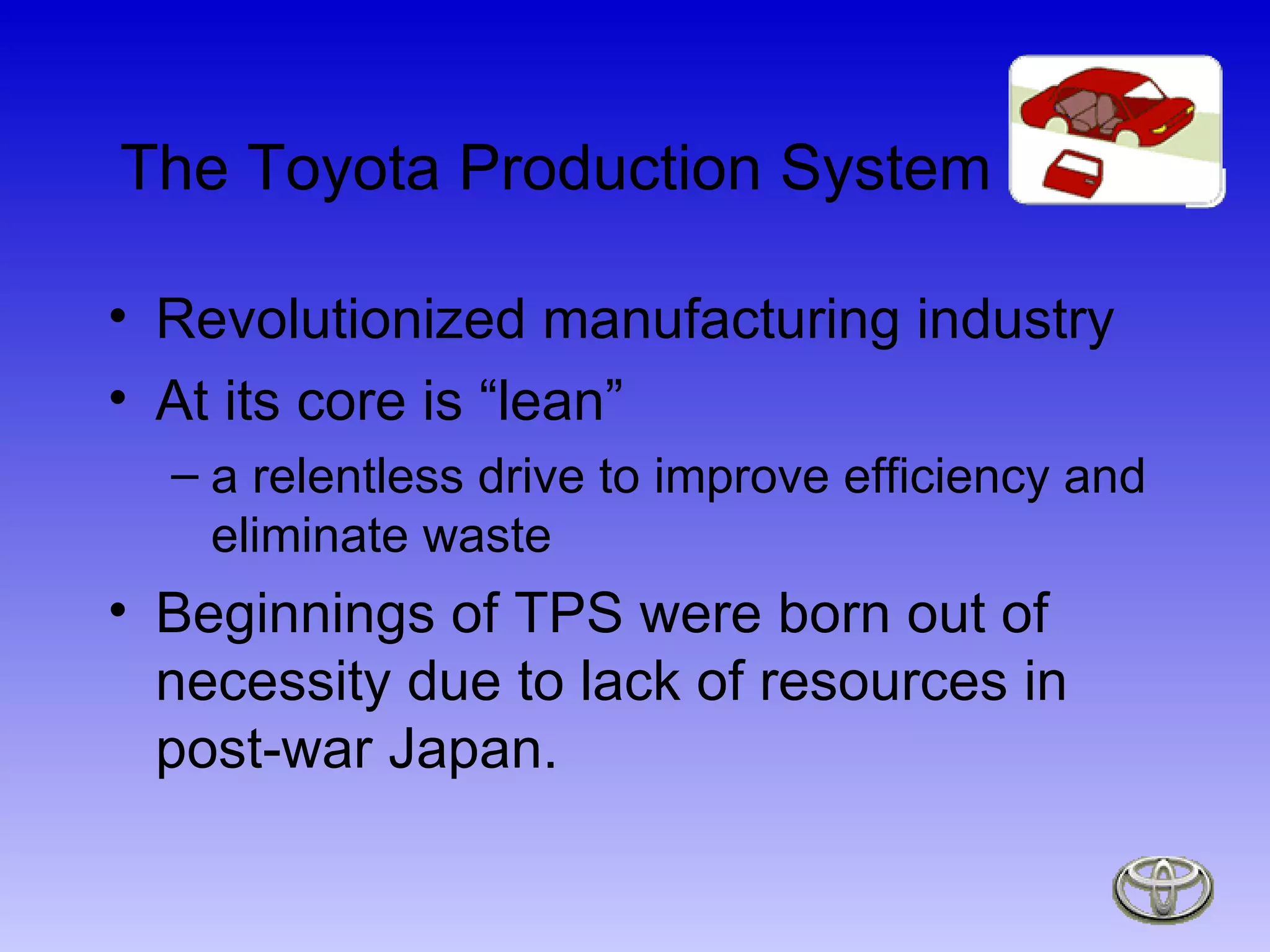 The Toyota Production System Revolutionized manufacturing industry At its core is “lean”  a relentless drive to improve efficiency and eliminate waste Beginnings of TPS were born out of necessity due to lack of resources in post-war Japan. 