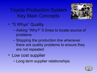 “5 Whys” Quality Asking “Why?” 5 times to locate source of problems Stopping the production line whenever there are quality problems to ensure they are not repeated Low cost supplier  Long term supplier relationships Toyota Production System Key Main Concepts 