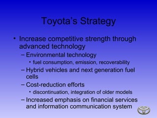 Toyota’s Strategy Increase competitive strength through advanced technology Environmental technology fuel consumption, emission, recoverability Hybrid vehicles and next generation fuel cells Cost-reduction efforts discontinuation, integration of older models Increased emphasis on financial services and information communication system 