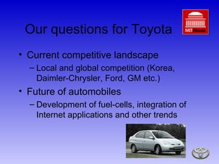 Our questions for Toyota Current competitive landscape Local and global competition (Korea, Daimler-Chrysler, Ford, GM etc.) Future of automobiles Development of fuel-cells, integration of Internet applications and other trends 