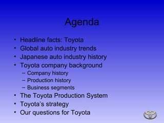 Agenda Headline facts: Toyota Global auto industry trends Japanese auto industry history Toyota company background Company history Production history Business segments The Toyota Production System Toyota’s strategy Our questions for Toyota 