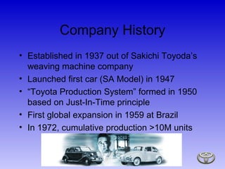Company History Established in 1937 out of Sakichi Toyoda’s weaving machine company Launched first car (SA Model) in 1947  “ Toyota Production System” formed in 1950 based on Just-In-Time principle First global expansion in 1959 at Brazil In 1972, cumulative production >10M units 