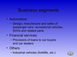 Business segments Automotive Design, manufacture and sales of passenger cars, recreational vehicles, SUVs and related parts Financial services Provisions of loans to car buyers  and car dealers Others Industrial vehicles (forklifts,  etc. ) 
