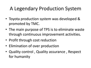 A Legendary Production SystemToyota production system was developed & promoted by TMC.The main purpose of TPS is to eliminate waste through continuous improvement activities.Profit through cost reductionElimination of over productionQuality control , Quality assurance , Respect for humanity