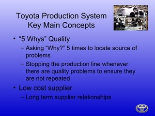 Toyota Production System
   Key Main Concepts
• “5 Whys” Quality
  – Asking “Why?” 5 times to locate source of
    problems
  – Stopping the production line whenever
    there are quality problems to ensure they
    are not repeated
• Low cost supplier
  – Long term supplier relationships
 