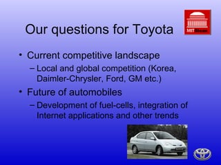 Our questions for Toyota
• Current competitive landscape
  – Local and global competition (Korea,
    Daimler-Chrysler, Ford, GM etc.)
• Future of automobiles
  – Development of fuel-cells, integration of
    Internet applications and other trends
 