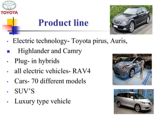 Product line 
• Electric technology- Toyota pirus, Auris, 
 Highlander and Camry 
• Plug- in hybrids 
• all electric vehicles- RAV4 
• Cars- 70 different models 
• SUV’S 
• Luxury type vehicle 
 