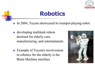 Robotics 
 In 2004, Toyota showcased its trumpet-playing robot. 
 developing multitask robots 
destined for elderly care, 
manufacturing, and entertainment. 
 Example of Toyota's involvement 
in robotics for the elderly is the 
Brain Machine interface 
 