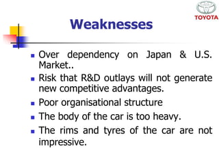 Weaknesses 
 Over dependency on Japan & U.S. 
Market.. 
 Risk that R&D outlays will not generate 
new competitive advantages. 
 Poor organisational structure 
 The body of the car is too heavy. 
 The rims and tyres of the car are not 
impressive. 
 