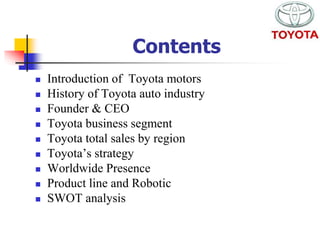  Introduction of Toyota motors 
 History of Toyota auto industry 
 Founder & CEO 
 Toyota business segment 
 Toyota total sales by region 
 Toyota’s strategy 
 Worldwide Presence 
 Product line and Robotic 
 SWOT analysis 
Contents 
 