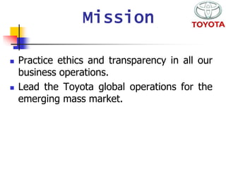 Mission 
 Practice ethics and transparency in all our 
business operations. 
 Lead the Toyota global operations for the 
emerging mass market. 
 