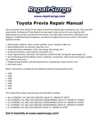 www.repairsurge.com
Toyota Previa Repair Manual
The convenient online Toyota Previa repair manual from RepairSurge is perfect for your "do it yourself"
repair needs. Getting your Previa fixed at an auto repair shop costs an arm and a leg, but with
RepairSurge you can do it yourself and save money. You'll get repair instructions, illustrations and
diagrams, troubleshooting and diagnosis, and personal support any time you need it. Information
typically includes:
Brakes (pads, callipers, rotors, master cyllinder, shoes, hardware, ABS, etc.)
Steering (ball joints, tie rod ends, sway bars, etc.)
Suspension (shock absorbers, struts, coil springs, leaf springs, etc.)
Drivetrain (CV joints, universal joints, driveshaft, etc.)
Outer Engine (starter, alternator, fuel injection, serpentine belt, timing belt, spark plugs, etc.)
Air Conditioning and Heat (blower motor, condenser, compressor, water pump, thermostat, cooling
fan, radiator, hoses, etc.)
Airbags (airbag modules, seat belt pretensioners, clocksprings, impact sensors, etc.)
And much more!
Repair information is available for the following Toyota Previa production years:
1997
1996
1995
1994
1993
1992
1991
This Toyota Previa repair manual covers all submodels including:
DLX, L4 ENGINE, 2.4L, GAS, FUEL INJECTED, VIN ID "A", ENGINE ID "2TZFE"
DX, L4 ENGINE, 2.4L, GAS, FUEL INJECTED, SUPERCHARGED, VIN ID "K", ENGINE ID "2TZFZE"
LE, L4 ENGINE, 2.4L, GAS, FUEL INJECTED, SUPERCHARGED, VIN ID "A", ENGINE ID "2TZFZE"
LE, L4 ENGINE, 2.4L, GAS, FUEL INJECTED, SUPERCHARGED, VIN ID "K", ENGINE ID "2TZFZE"
LE, L4 ENGINE, 2.4L, GAS, FUEL INJECTED, VIN ID "A", ENGINE ID "2TZFE"
Get it instantly at www.repairsurge.com!
 