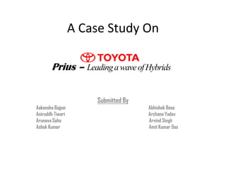 A Case Study On

       Prius – Leading a wave of Hybrids


                      Submitted By
Aakansha Bajpai                      Abhishek Bose
Aniruddh Tiwari                      Archana Yadav
Arunava Saha                         Arvind Singh
Ashok Kumar                          Amit Kumar Das
 