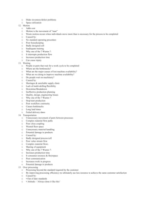 o   Hides inventory/defect problems
   o   Space utilization
12. Motion
   o Adds cost
   o Motion is the movement of “man”
   o Waste motion occurs when individuals move more than is necessary for the process to be completed
   o Caused by:
   o No standard operating procedure
   o Poor housekeeping
   o Badly designed cell
   o Inadequate training
   o Why one of the 7 Wastes ?:
   o It interrupts production flow
   o Increases production time
   o Can cause injury
13. Waiting
   o People or parts that wait for a work cycle to be completed
   o Where are the bottlenecks?
   o What are the major causes of lost machine availability?
   o What are we doing to improve machine availability?
   o Do people wait on machinery?
   o Caused by:
   o Shortages & unreliable supply chain
   o Lack of multi-skilling/flexibility
   o Downtime/Breakdown
   o Ineffective production planning
   o Quality, design, engineering Issues
   o Why one of the 7 Wastes ?:
   o Stop/start production
   o Poor workflow continuity
   o Causes bottlenecks
   o Long lead times
   o Failed delivery dates
14. Transportation
   o Unnecessary movement of parts between processes
   o Complex material flow paths
   o Poor close coupling
   o Wasted floor space
   o Unnecessary material handling
   o Potential damage to products
   o Caused by:
   o Badly designed process/cell
   o Poor value stream flow
   o Complex material flows
   o Sharing of equipment
   o Why one of the 7 Wastes ?:
   o Increases production time
   o It consumes resource & floorspace
   o Poor communication
   o Increases work in progress
   o Potential damage to products
15. Over processing
   o Processing beyond the standard required by the customer
   o By improving processing efficiency we ultimately use less resource to achieve the same customer satisfaction
   o Caused by:
   o • Out of date standards
   o • Attitude - ‘Always done it like this’
 