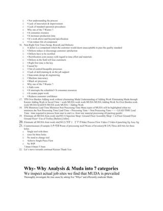 o   • Not understanding the process
   o   • Lack of innovation & improvement
   o   • Lack of standard operation procedures
   o   Why one of the 7 Wastes ?:
   o   • It consumes resource
   o   • It increases production time
   o   • It’s work above and beyond specification
   o   • Can reduce life of component
16. Non-Right First Time (Scrap, Rework and Defects)
   o A defect is a component which the customer would deem unacceptable to pass the quality standard
   o • Defects reduce or discourage customer satisfaction
   o • Defects have to be rectified
   o • Rectification costs money with regard to time effort and materials
   o • Defects in the field will lose customers
   o • Right first time is the key
   o Caused by:
   o • Out of control/Incapable processes
   o • Lack of skill,training & on the job support
   o • Inaccurate design & engineering
   o • Machine inaccuracy
   o • Black art processes
   o Why one of the 7 Wastes ?:
   o • Adds costs
   o • It interrupts the scheduled • It consumes resources
   o • It creates paper work
   o • Reduces customer confidence
17. TPS Over Burden Adding work without eliminating Muda Understanding of Adding Work Eliminating Muda through
    Kaizen Adding Work in Saved Time = work MUDA work work MUDA MUDA Adding Work No Over Burden work
    work MUDA KAIZEN MUDA work MUDA = Adding Work
18. TPS Minimize Lead Time Minimize Non Processing Time Many types of MUDA will be highlighted when we
    minimize the Non Processing Time Lead Time = Processing Time + Non Processing Time = + = LEAD TIME Lead
    Time : time required to process from start to end (i.e. from raw material processing till packing goods)
19. Eliminate all MUDA from work site(NO.1) Injection Shop= Ground Floor Assembly Shop= 1 st Floor Ground Floor
    Ground Floor+ Use of Trolley [Before] [After]
20. Eliminate all MUDA from work site(NO.2) ﾗｲｾﾞﾝ　ﾋﾞﾃﾞｵ Make Process Flow Video-3 Video-4 punching Jig Assy Jig
21. Countermeasure (Example-3) ｻｰﾓｿﾙ Waste of processing itself Waste of Inventory(W.I.P) Three drill bits for three
    holes
   o   Single tool with three
   o   sizes for three holes
   o   No need to change tool
   o   Achieve Single Piece Flow
   o   No WIP
    7.0mm 4.0mm 5.5mm
22. Let’s move towards continual Kaizen Thank You




    Why- Why Analysis & Muda into 7 categories
    We inspect actual job sites we find that MUDA is prevailed
    Thoroughly investigate the true cause by asking five "Whys" and efficiently eradicate Muda
 