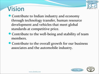 Vision
Contribute to Indian industry and economy
through technology transfer, human resource
development and vehicles that meet global
standards at competitive price.
Contribute to the well-being and stability of team
members.
Contribute to the overall growth for our business
associates and the automobile industry.
www.a2zmba.com
 