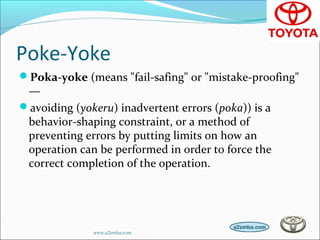 Poke-Yoke
Poka-yoke (means "fail-safing" or "mistake-proofing"
—
avoiding (yokeru) inadvertent errors (poka)) is a
behavior-shaping constraint, or a method of
preventing errors by putting limits on how an
operation can be performed in order to force the
correct completion of the operation.
www.a2zmba.com
 