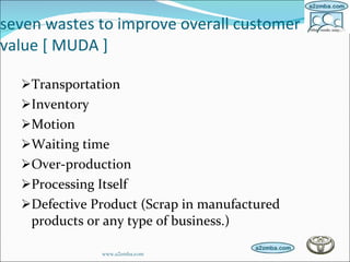 seven wastes to improve overall customer value [ MUDA ] Transportation  Inventory  Motion  Waiting time  Over-production  Processing Itself  Defective Product (Scrap in manufactured products or any type of business.)  www.a2zmba.com 