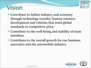 Vision Contribute to Indian industry and economy through technology transfer, human resource development and vehicles that meet global standards at competitive price.  Contribute to the well-being and stability of team members.  Contribute to the overall growth for our business associates and the automobile industry. www.a2zmba.com 