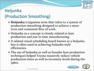 Heijunka  (Production Smoothing) Heijunka  is Japanese term that refers to a system of production smoothing designed to achieve a more even and consistent flow of work.  Heijunka as a concept is closely related to lean production and just in time manufacturing. A related visual scheduling board known as a heijunka box is often used in achieving heijunka style efficiencies. The use of heijunka as well as broader lean production techniques helped Toyota massively reduce vehicle production times as well as inventory levels during the 1980s. www.a2zmba.com 
