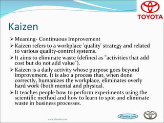 Kaizen Meaning- Continuous Improvement Kaizen refers to a workplace 'quality' strategy and related to various quality-control systems. It aims to eliminate waste (defined as "activities that add cost but do not add value").  Kaizen is a daily activity whose purpose goes beyond improvement. It is also a process that, when done correctly, humanizes the workplace, eliminates overly hard work (both mental and physical. It teaches people how to perform experiments using the scientific method and how to learn to spot and eliminate waste in business processes. www.a2zmba.com 