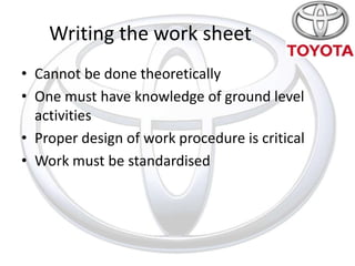 Writing the work sheet
• Cannot be done theoretically
• One must have knowledge of ground level
  activities
• Proper design of work procedure is critical
• Work must be standardised
 
