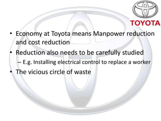 • Economy at Toyota means Manpower reduction
  and cost reduction
• Reduction also needs to be carefully studied
  – E.g. Installing electrical control to replace a worker
• The vicious circle of waste
 