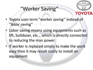 “Worker Saving”
• Toyota uses term “worker saving” instead of
  “labor saving”
• Labor saving means using equipments such as
  lift, bulldozer, etc… which is directly connected
  to reducing the man power
• If worker is replaced simply to make the work
  easy then it may result costly to install an
  equipment
 