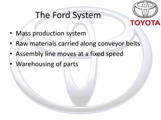 The Ford System
•   Mass production system
•   Raw materials carried along conveyor belts
•   Assembly line moves at a fixed speed
•   Warehousing of parts
 